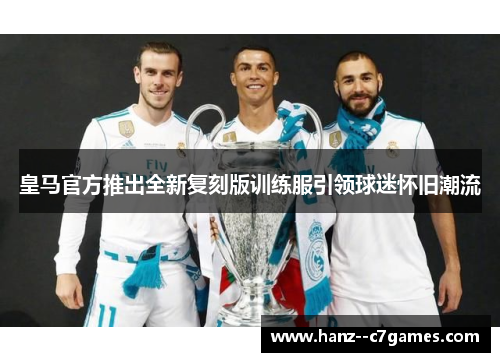 皇马官方推出全新复刻版训练服引领球迷怀旧潮流 皇马官方推出全新复刻版训练服引领球迷怀旧潮流